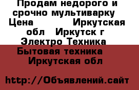 Продам недорого и срочно мультиварку › Цена ­ 1 000 - Иркутская обл., Иркутск г. Электро-Техника » Бытовая техника   . Иркутская обл.